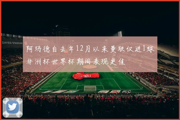 阿玛德自去年12月以来曼联仅进1球非洲杯世界杯期间表现更佳