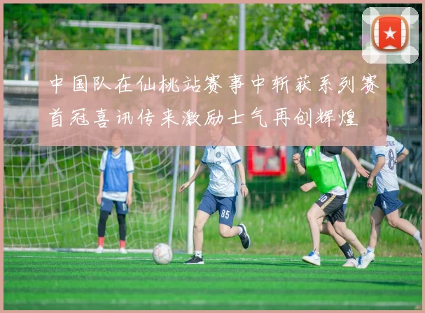 中国队在仙桃站赛事中斩获系列赛首冠喜讯传来激励士气再创辉煌