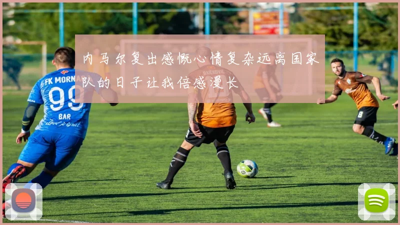 内马尔复出感慨心情复杂远离国家队的日子让我倍感漫长