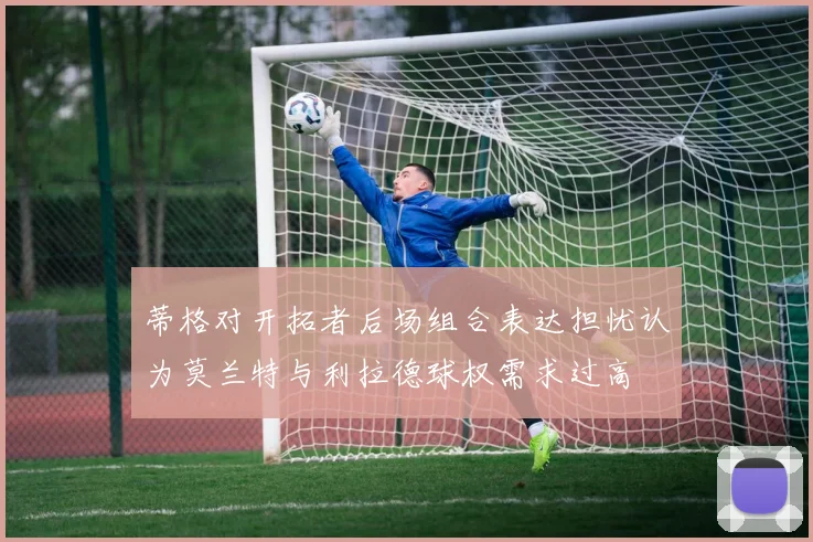 蒂格对开拓者后场组合表达担忧认为莫兰特与利拉德球权需求过高