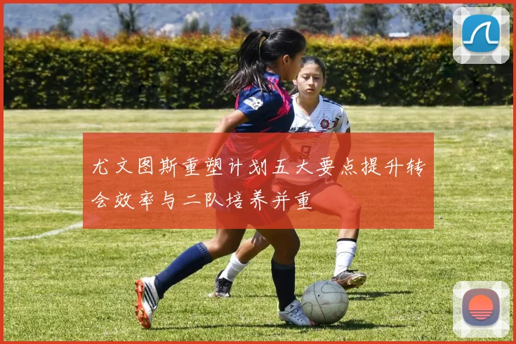 尤文图斯重塑计划五大要点提升转会效率与二队培养并重
