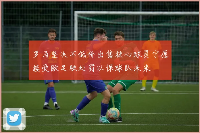 罗马坚决不低价出售核心球员宁愿接受欧足联处罚以保球队未来