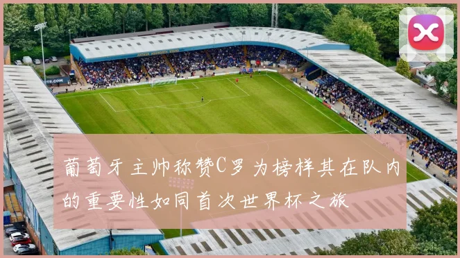 葡萄牙主帅称赞C罗为榜样其在队内的重要性如同首次世界杯之旅