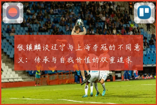 张镇麟谈辽宁与上海夺冠的不同意义：传承与自我价值的双重追求