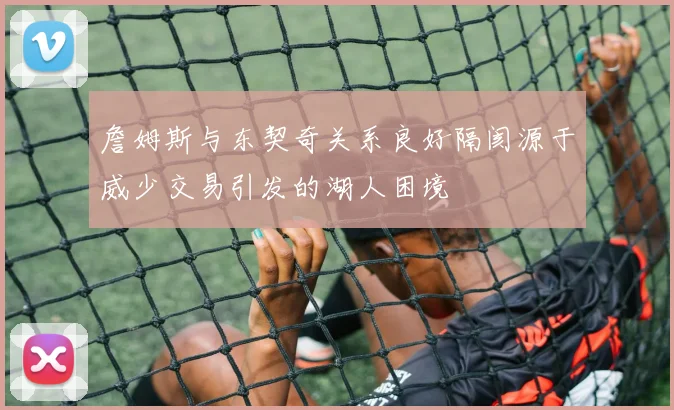 詹姆斯与东契奇关系良好隔阂源于威少交易引发的湖人困境