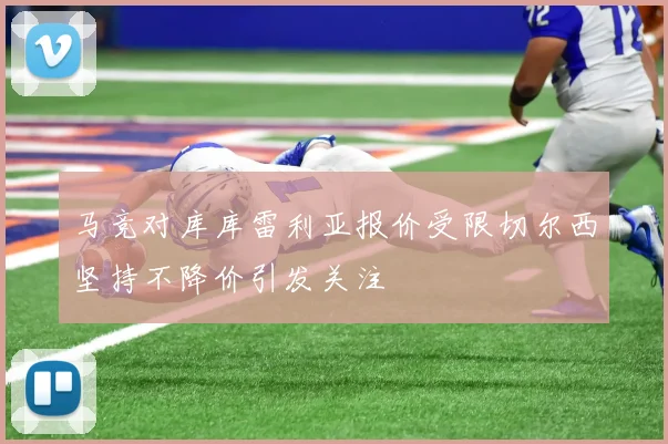 马竞对库库雷利亚报价受限切尔西坚持不降价引发关注