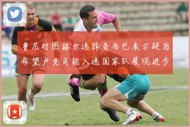鲁尼对图赫尔选择查洛巴表示疑惑希望卢克肖能入选国家队展现进步