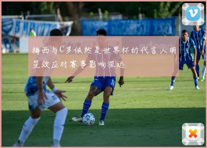 梅西与C罗依然是世界杯的代言人明星效应对赛事影响深远