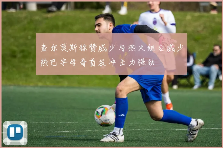 查尔莫斯称赞威少与热火组合威少热巴字母哥首发冲击力强劲